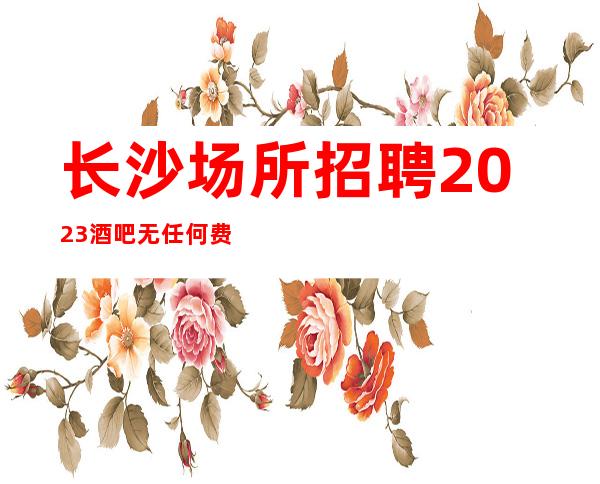 长沙场所招聘2023酒吧无任何费用