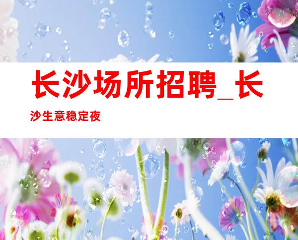 长沙场所招聘_长沙生意稳定夜总会好的只需身高阿宏带组
