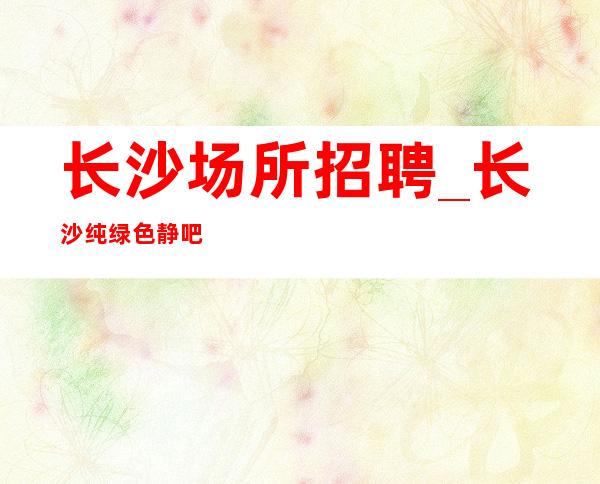 长沙场所招聘_长沙纯绿色静吧女人学会高贵