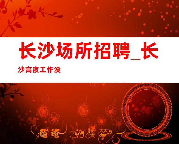 长沙场所招聘_长沙高夜工作没任务全市下班早不论年龄