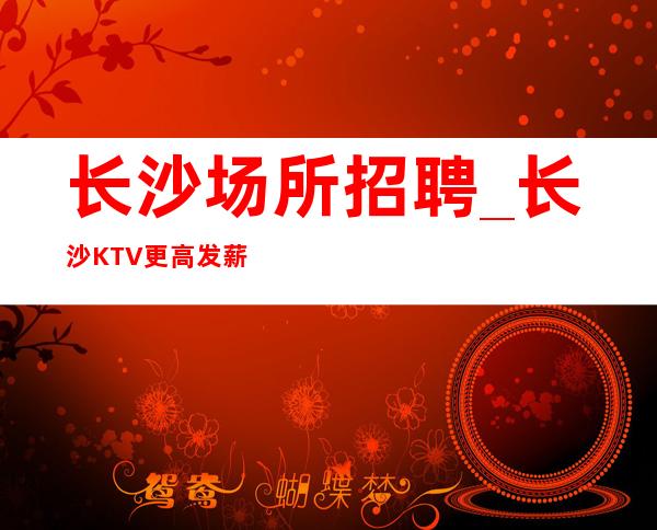 长沙场所招聘_长沙KTV更高发薪水特别快