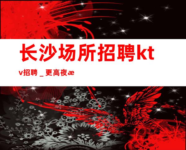 长沙场所招聘ktv招聘＿更高夜总会KTV在线应聘咨询