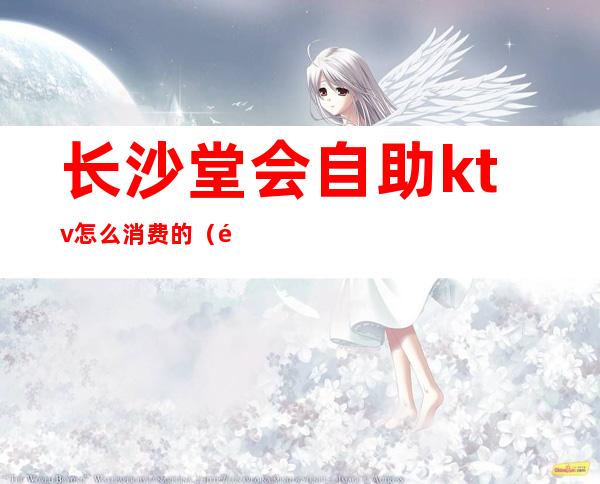 长沙堂会自助ktv怎么消费的(长沙ktv消费一次大概多少钱)