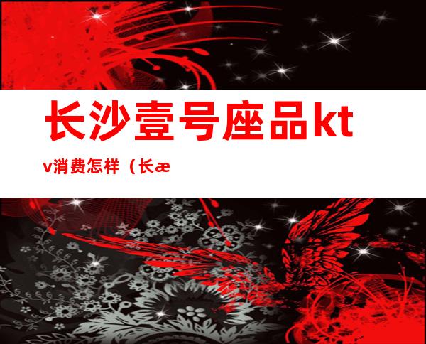 长沙壹号座品ktv消费怎样(长沙王府壹号KTV怎么样)