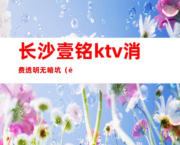 长沙壹铭ktv消费透明无暗坑(长沙壹铭娱乐正常吗)
