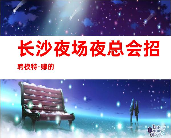 长沙夜场夜总会招聘模特-赚的都是你自己的