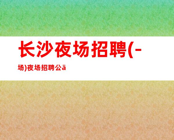 长沙夜场招聘(-场)夜场招聘公主服务员