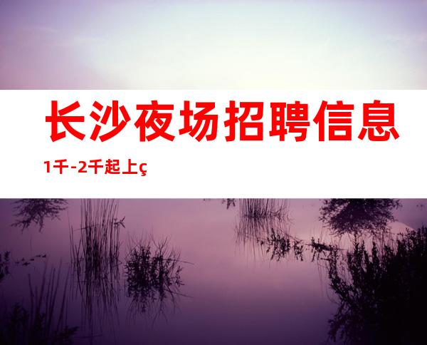 长沙夜场招聘信息 1千-2千起 上班稳定安全保障