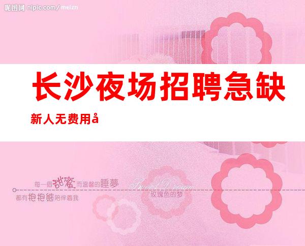 长沙夜场招聘急缺新人无费用包住新人优先