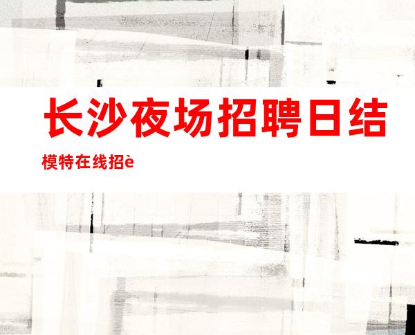 长沙夜场招聘 日结模特 在线招聘急缺业绩大组