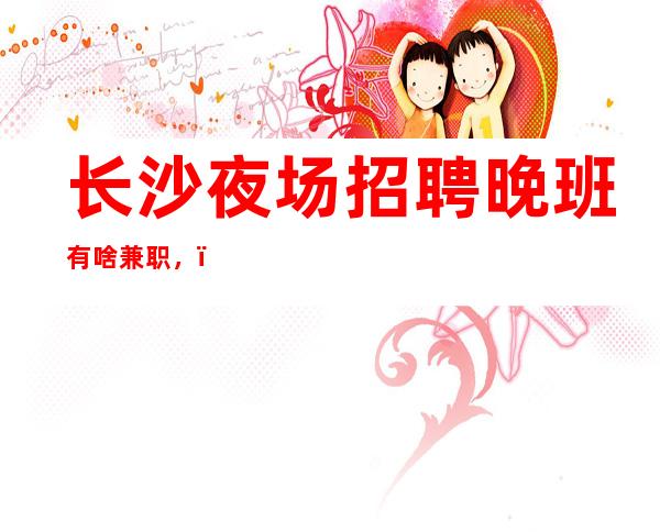 长沙夜场招聘晚班有啥兼职，（夜场招聘）