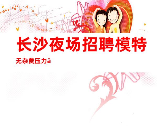 长沙夜场招聘模特 无杂费 压力小