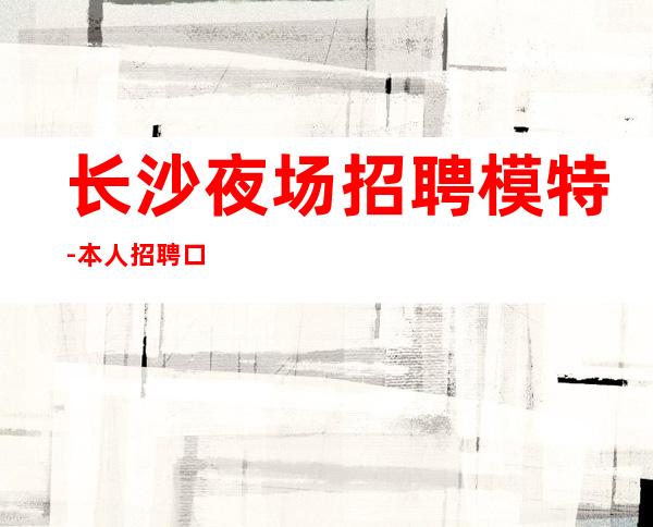 长沙夜场招聘 模特-本人招聘口碑好负责靠谱