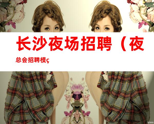 长沙夜场招聘(夜总会招聘模特)长沙KTV招聘