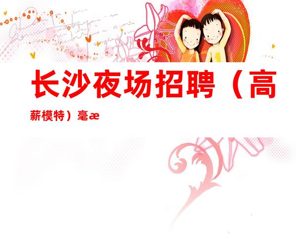 长沙夜场招聘（高薪模特）毫无工作经验的求职者该如何面试