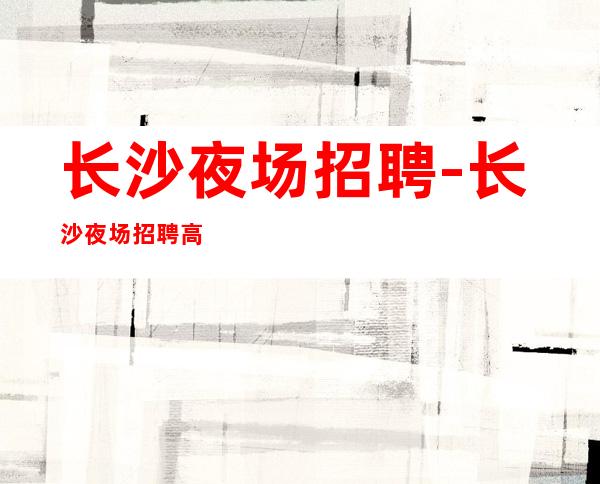 长沙夜场招聘-长沙夜场招聘高薪服务员【20】
