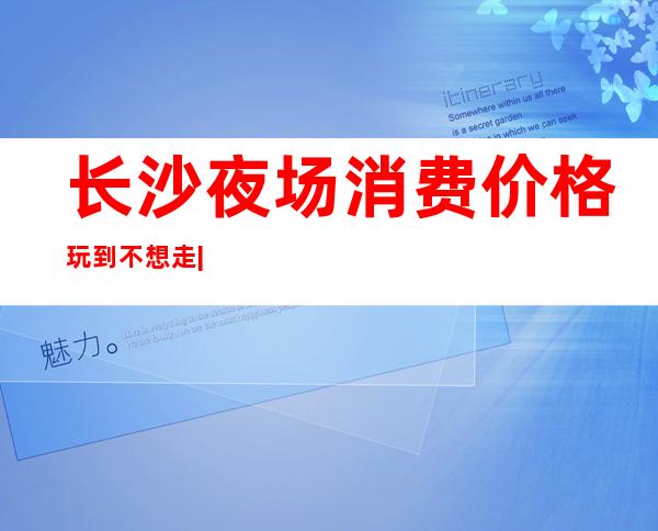 长沙夜场消费价格玩到不想走|出名的夜总会KTV – 长沙长沙商务KTV