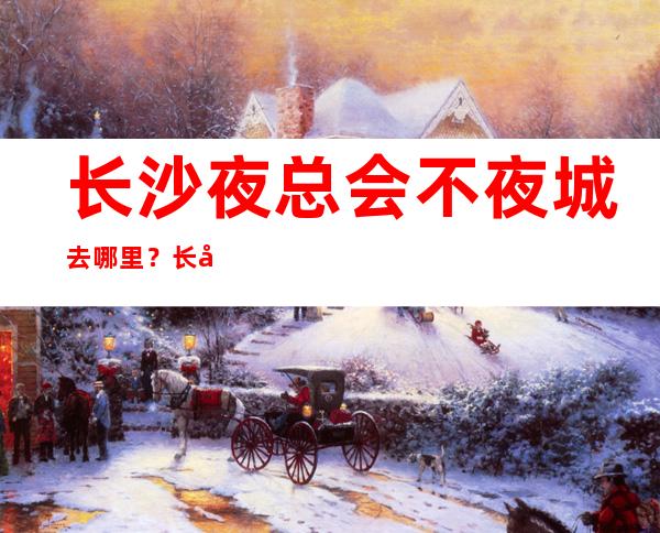 长沙夜总会不夜城去哪里？长城长沙会ktv是你不二选择