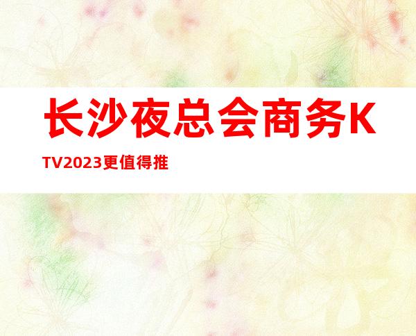 长沙夜总会商务KTV2023更值得推荐好玩的是这几家