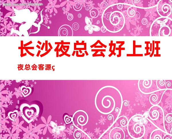 长沙夜总会好上班夜总会客源稳定包住宿无任务