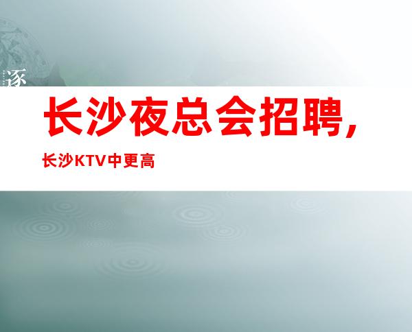 长沙夜总会招聘,长沙KTV中更高能兼职酱油勿扰善败由己