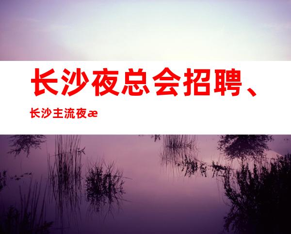 长沙夜总会招聘、长沙主流夜总会生意非常好客户素质多金