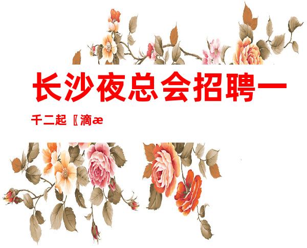 长沙夜总会招聘一千二起〖滴水之恩当涌泉相报〗