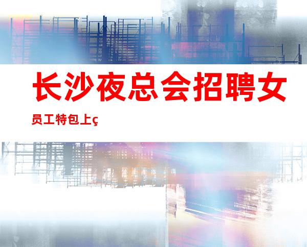 长沙夜总会招聘女员工特包上班安排住宿