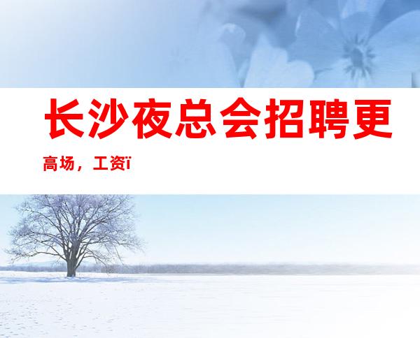 长沙夜总会招聘更高场,工资,包上班,无顾虑