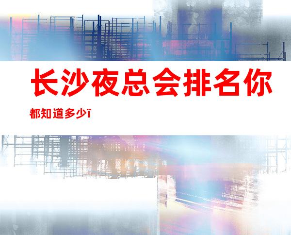 长沙夜总会排名你都知道多少？十大娱乐会所店名及消费揭秘