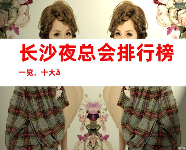 长沙夜总会排行榜一览,十大夜总会的消费价格攻略