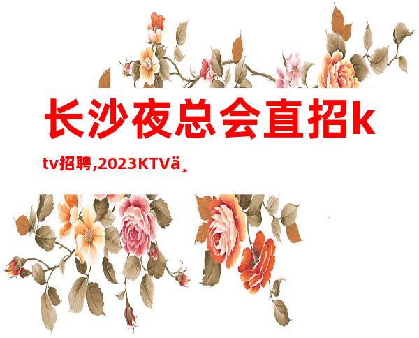 长沙夜总会直招ktv招聘,2023KTV上班请加入我们