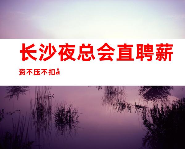 长沙夜总会直聘薪资不压不扣好上班无押金环境好