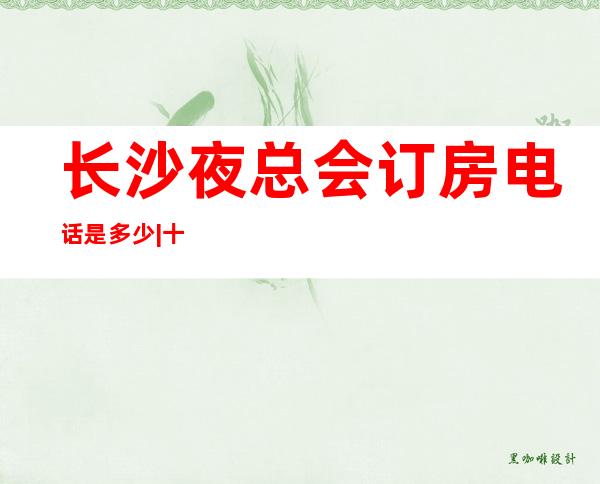 长沙夜总会订房电话是多少|十大高档夜场装修豪华 – 长沙长沙商务KTV