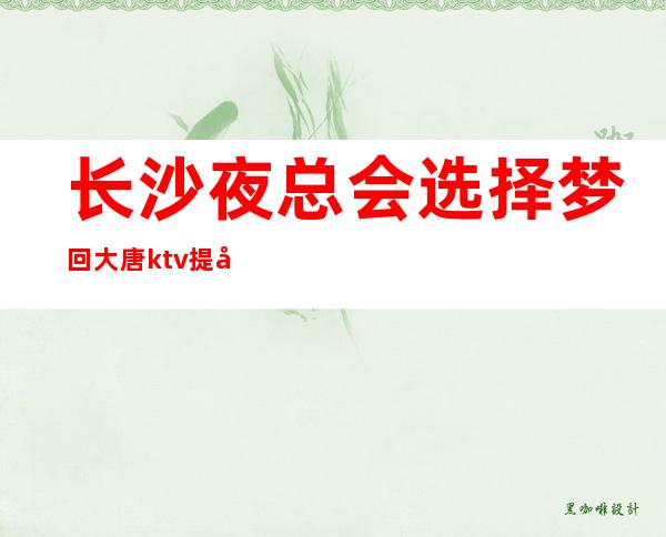 长沙夜总会选择梦回大唐ktv提前订包，安排到位，搞定一切