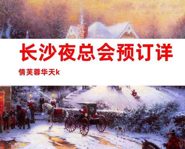 长沙夜总会预订详情芙蓉华天ktv经典不过时的夜总会