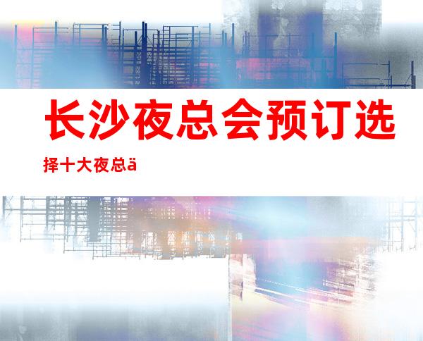 长沙夜总会预订选择十大夜总会排行榜/真实可靠的预订