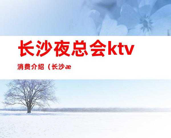 长沙夜总会ktv消费介绍(长沙最好玩的ktv夜总会)