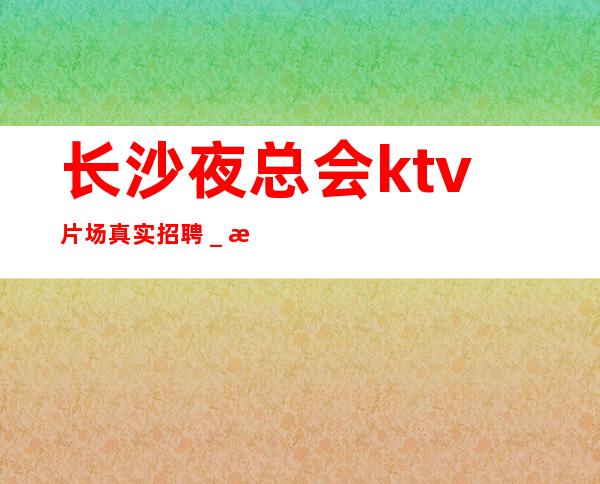 长沙夜总会ktv片场真实招聘_服务员薪资起步