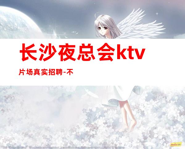 长沙夜总会ktv片场真实招聘-不会收一分钱急需起加入