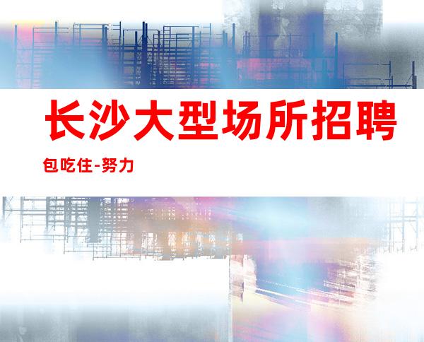 长沙大型场所招聘包吃住-努力才有幸运