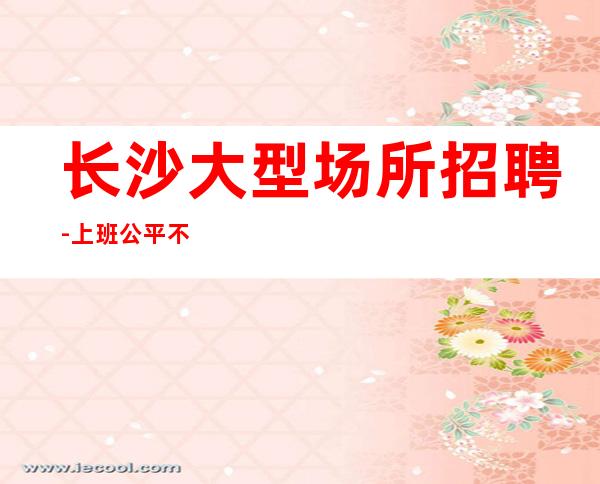 长沙大型场所招聘-上班公平不挑人