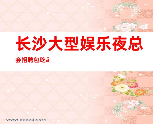 长沙大型娱乐夜总会招聘包吃住-无任务来去自由每天轻松上班