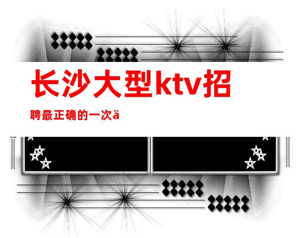 长沙大型ktv招聘最正确的一次人生选择