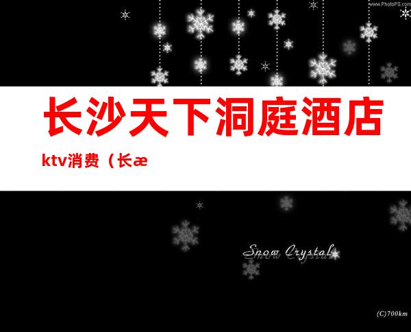 长沙天下洞庭酒店ktv消费(长沙湘府国际酒店ktv在几楼)