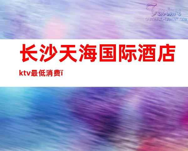 长沙天海国际酒店ktv最低消费(长沙同天大酒店ktv消费)