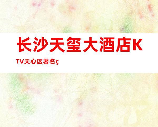长沙天玺大酒店KTV天心区著名的高端KTV小费举荐 – 长沙长沙商务KTV