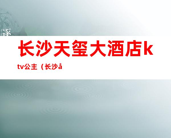 长沙天玺大酒店ktv公主(长沙天玺大酒店ktv公主房)