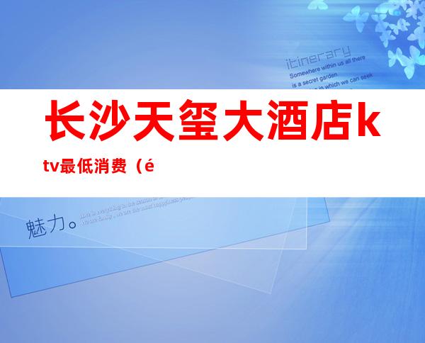 长沙天玺大酒店ktv最低消费（长沙天玺大酒店ktv妹子怎么样）
