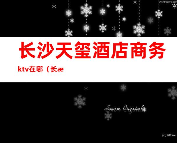 长沙天玺酒店商务ktv在哪(长沙天玺酒店KTV)